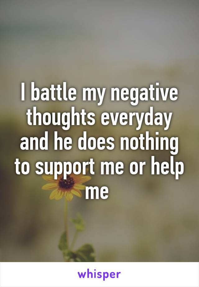 I battle my negative thoughts everyday and he does nothing to support me or help me 