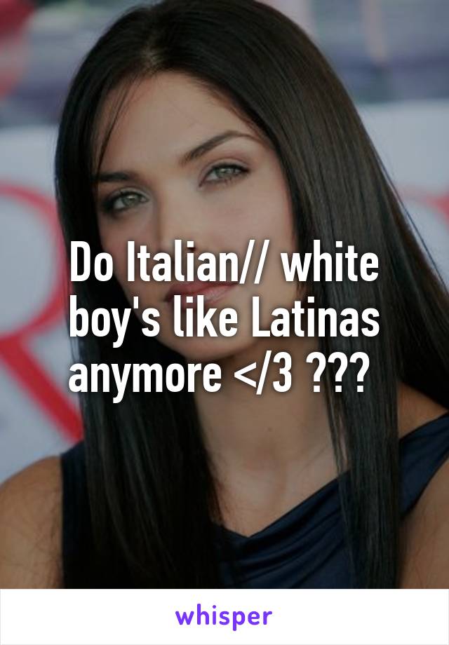 Do Italian// white boy's like Latinas anymore </3 ??? 