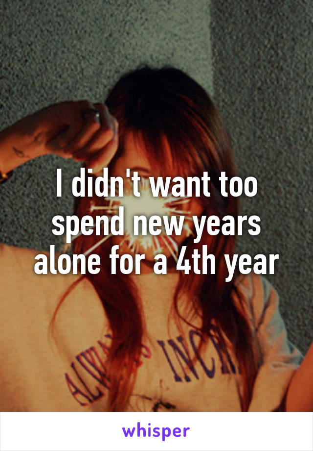 I didn't want too spend new years alone for a 4th year