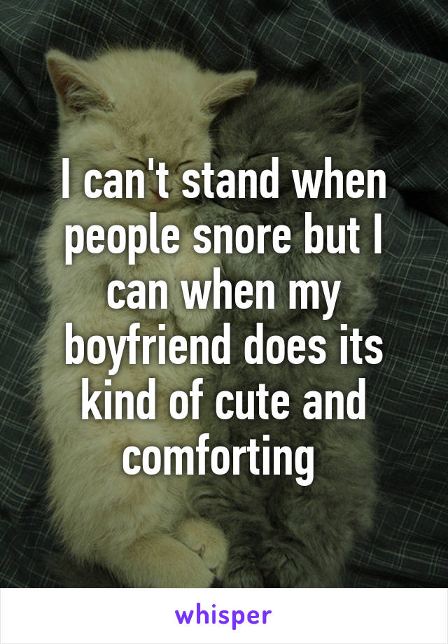 I can't stand when people snore but I can when my boyfriend does its kind of cute and comforting 