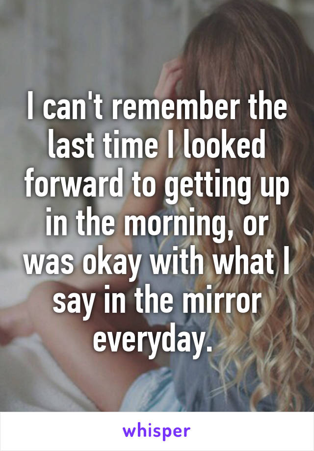 I can't remember the last time I looked forward to getting up in the morning, or was okay with what I say in the mirror everyday. 