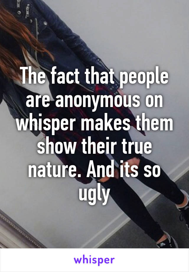The fact that people are anonymous on whisper makes them show their true nature. And its so ugly