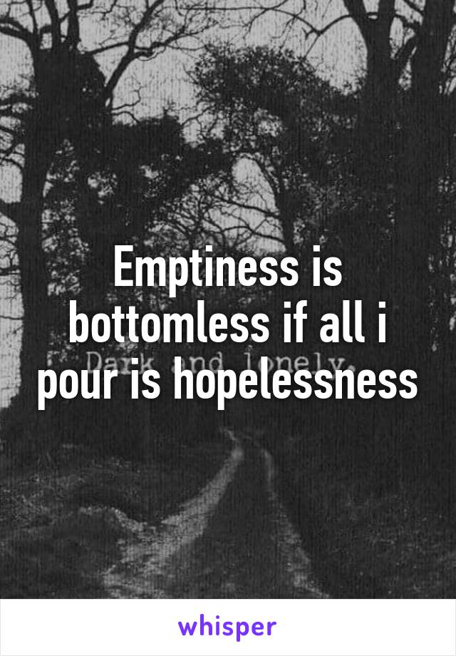 Emptiness is bottomless if all i pour is hopelessness