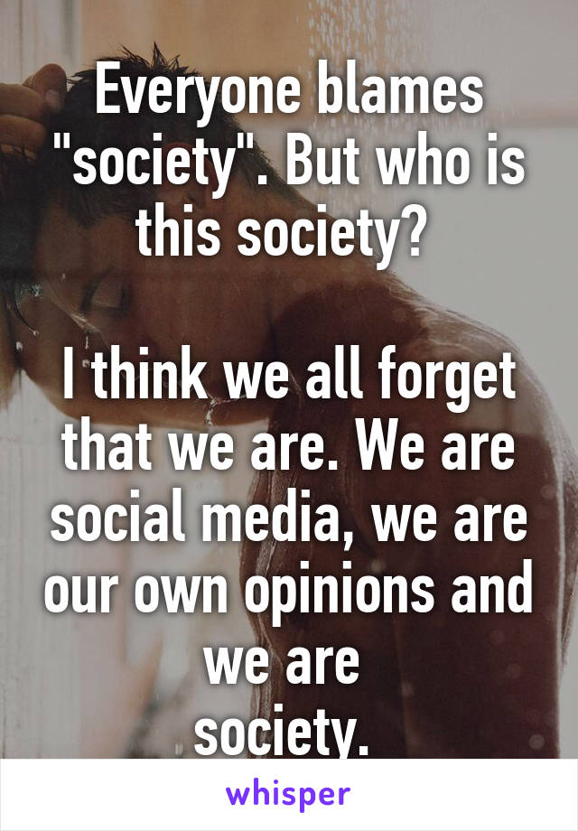 Everyone blames "society". But who is this society? 

I think we all forget that we are. We are social media, we are our own opinions and we are 
society. 
