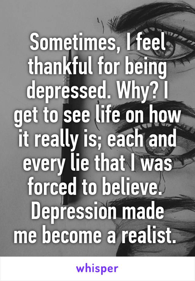 Sometimes, I feel thankful for being depressed. Why? I get to see life on how it really is; each and every lie that I was forced to believe. 
Depression made me become a realist. 