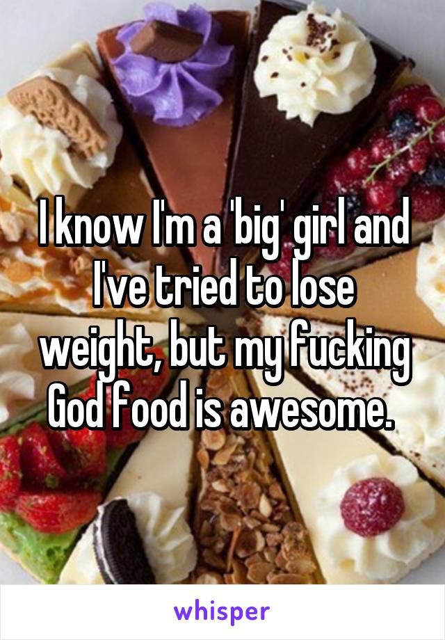 I know I'm a 'big' girl and I've tried to lose weight, but my fucking God food is awesome. 
