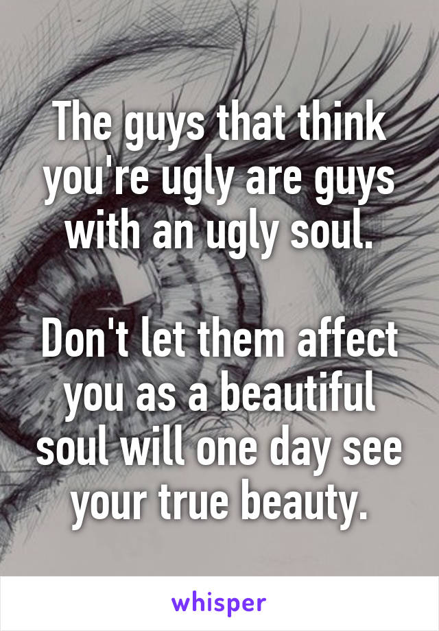 The guys that think you're ugly are guys with an ugly soul.

Don't let them affect you as a beautiful soul will one day see your true beauty.