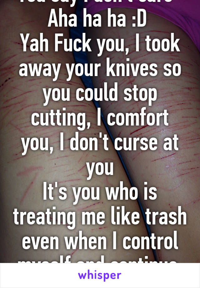You say I don't care  
Aha ha ha :D 
Yah Fuck you, I took away your knives so you could stop cutting, I comfort you, I don't curse at you
It's you who is treating me like trash even when I control myself and continue 
to love you
