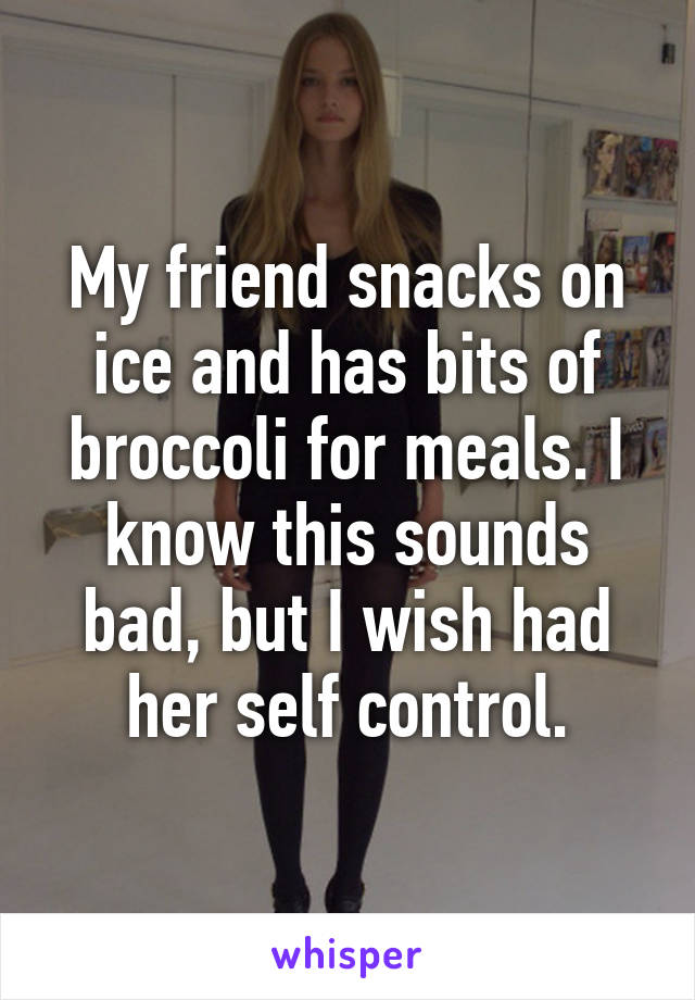 My friend snacks on ice and has bits of broccoli for meals. I know this sounds bad, but I wish had her self control.