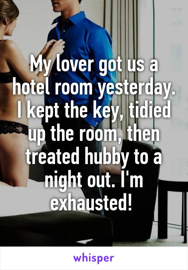 My lover got us a hotel room yesterday. I kept the key, tidied up the room, then treated hubby to a night out. I'm exhausted! 