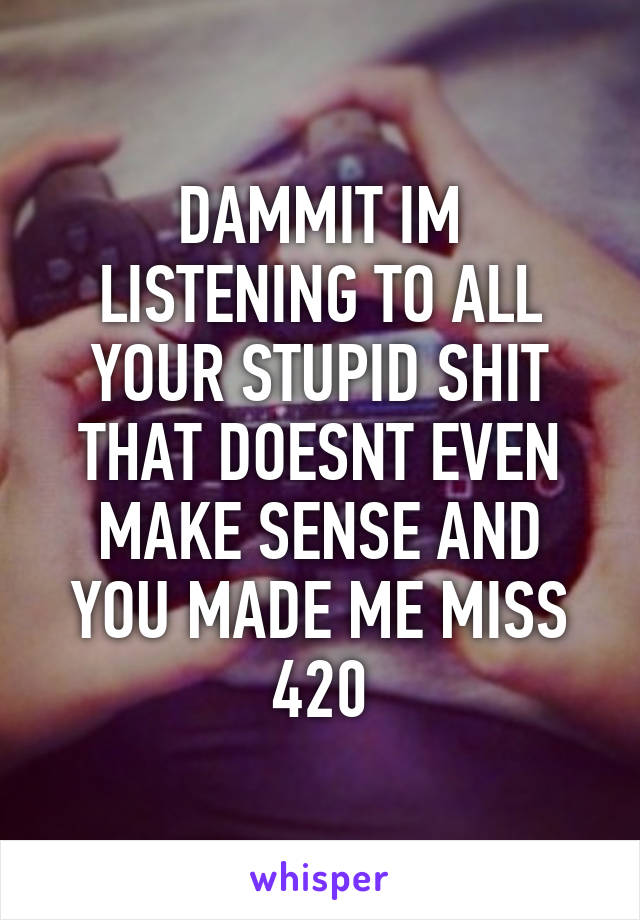 DAMMIT IM LISTENING TO ALL YOUR STUPID SHIT THAT DOESNT EVEN MAKE SENSE AND YOU MADE ME MISS 420