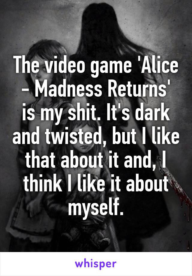 The video game 'Alice - Madness Returns' is my shit. It's dark and twisted, but I like that about it and, I think I like it about myself.