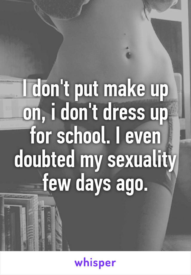 I don't put make up on, i don't dress up for school. I even doubted my sexuality few days ago.