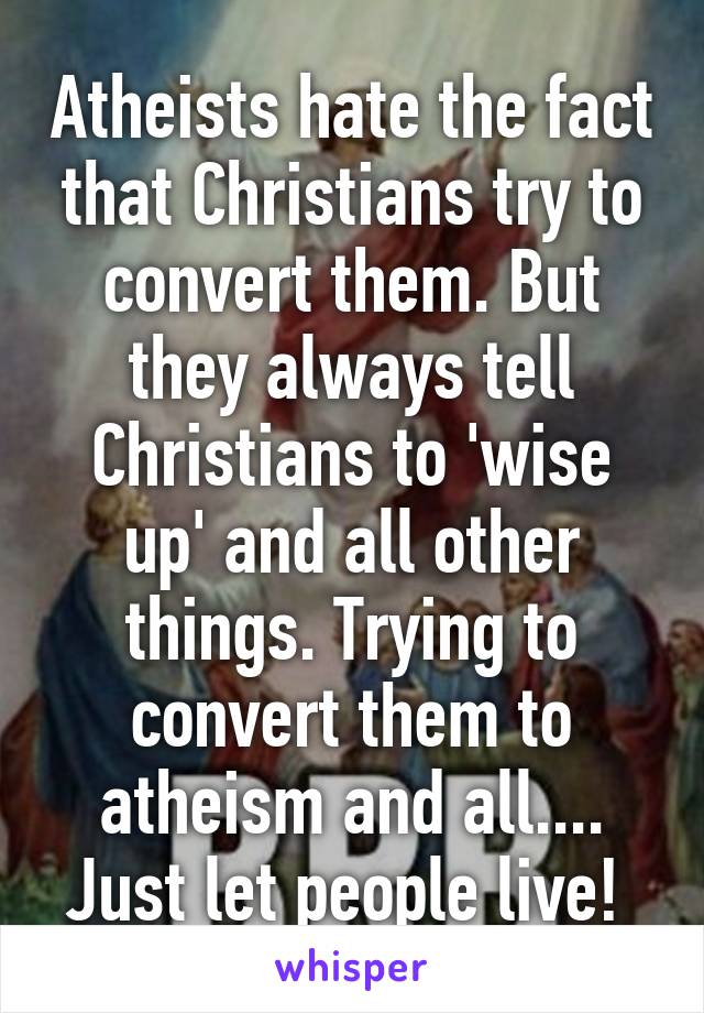 Atheists hate the fact that Christians try to convert them. But they always tell Christians to 'wise up' and all other things. Trying to convert them to atheism and all.... Just let people live! 