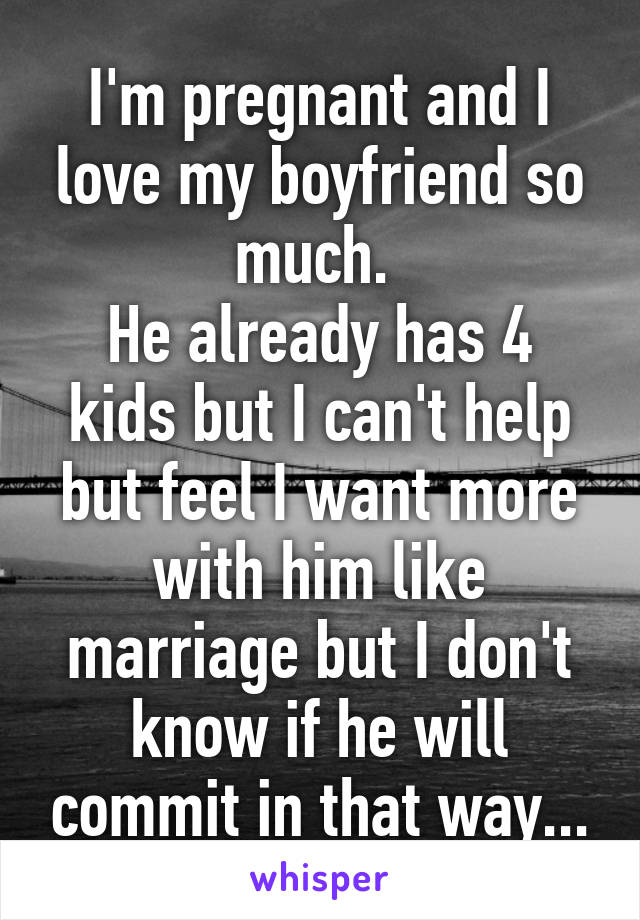 I'm pregnant and I love my boyfriend so much. 
He already has 4 kids but I can't help but feel I want more with him like marriage but I don't know if he will commit in that way...