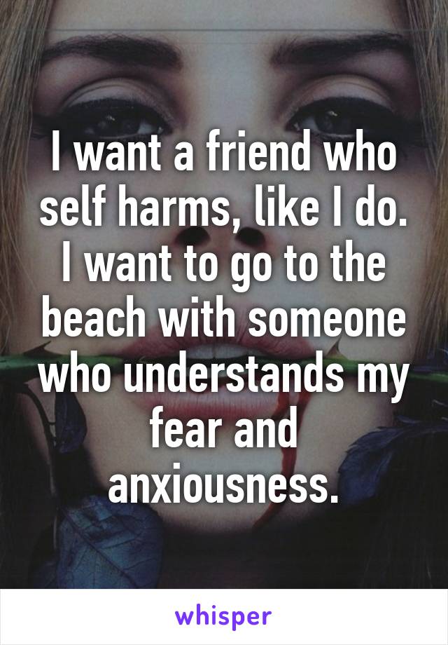 I want a friend who self harms, like I do. I want to go to the beach with someone who understands my fear and anxiousness.