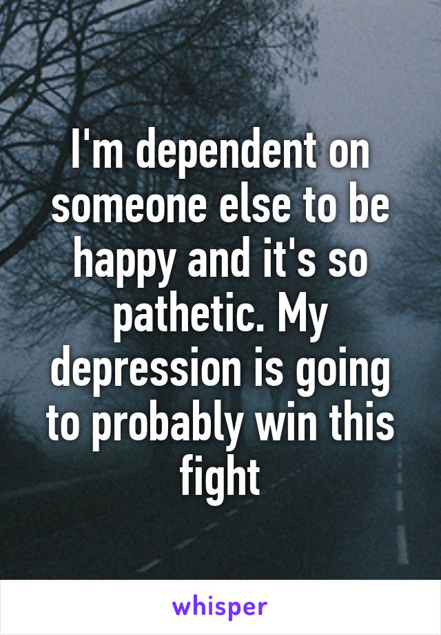 I'm dependent on someone else to be happy and it's so pathetic. My depression is going to probably win this fight