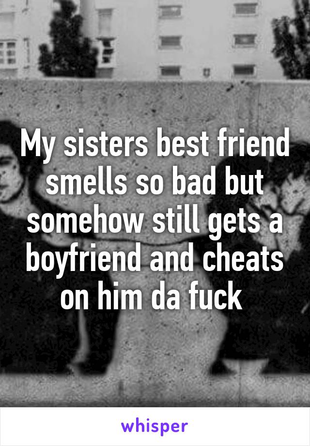 My sisters best friend smells so bad but somehow still gets a boyfriend and cheats on him da fuck 