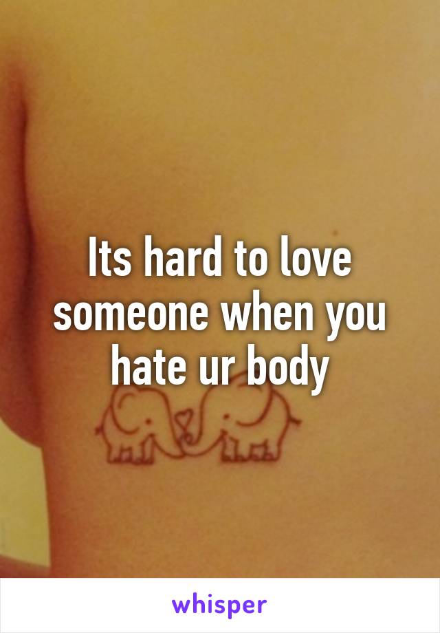 Its hard to love someone when you hate ur body