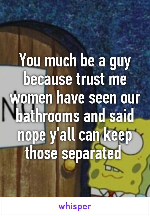 You much be a guy because trust me women have seen our bathrooms and said nope y'all can keep those separated 
