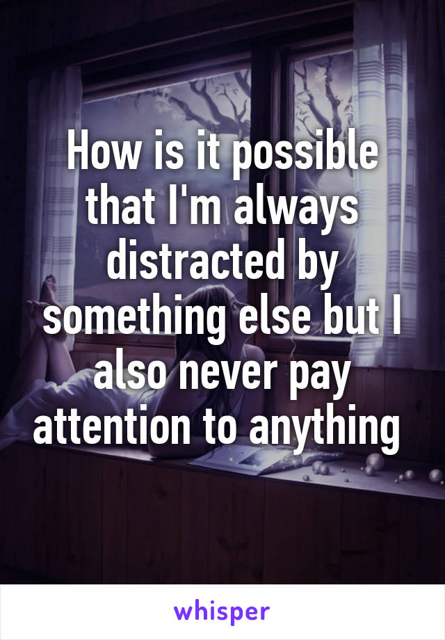 How is it possible that I'm always distracted by something else but I also never pay attention to anything  