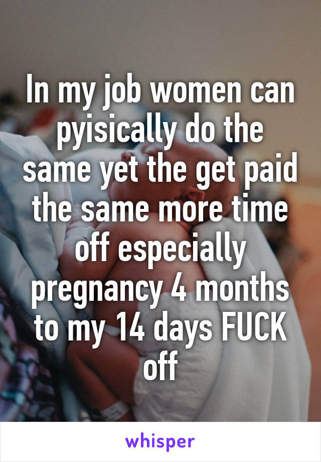 In my job women can pyisically do the same yet the get paid the same more time off especially pregnancy 4 months to my 14 days FUCK off