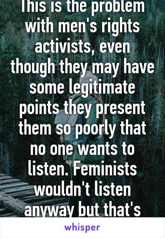 This is the problem with men's rights activists, even though they may have some legitimate points they present them so poorly that no one wants to listen. Feminists wouldn't listen anyway but that's beside the point 