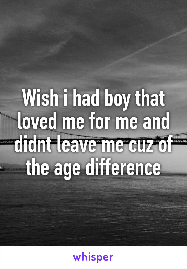 Wish i had boy that loved me for me and didnt leave me cuz of the age difference