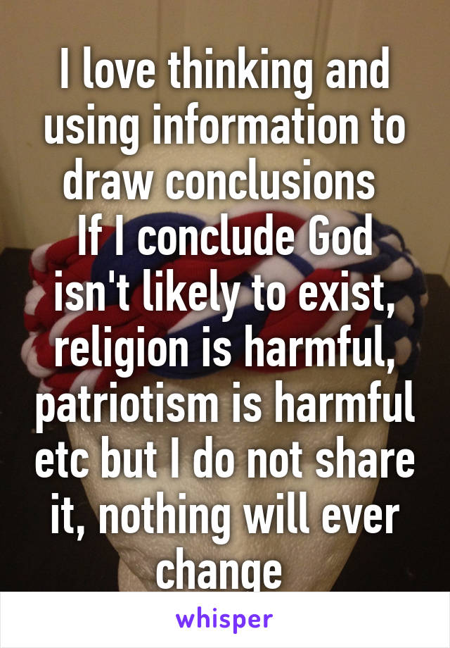 I love thinking and using information to draw conclusions 
If I conclude God isn't likely to exist, religion is harmful, patriotism is harmful etc but I do not share it, nothing will ever change 