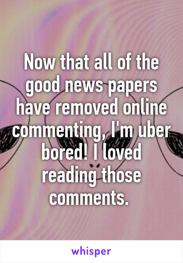 Now that all of the good news papers have removed online commenting, I'm uber bored! I loved reading those comments. 