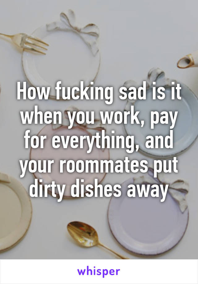 How fucking sad is it when you work, pay for everything, and your roommates put dirty dishes away