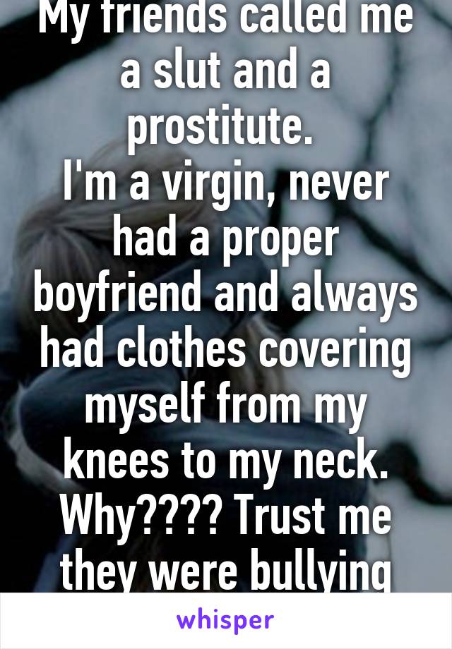 My friends called me a slut and a prostitute. 
I'm a virgin, never had a proper boyfriend and always had clothes covering myself from my knees to my neck. Why???? Trust me they were bullying me too.