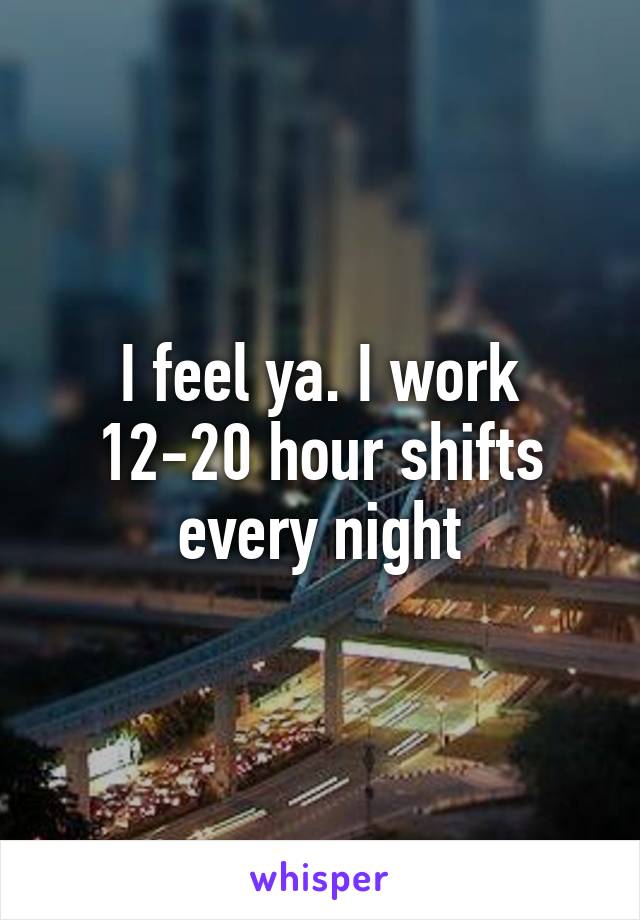 I feel ya. I work 12-20 hour shifts every night
