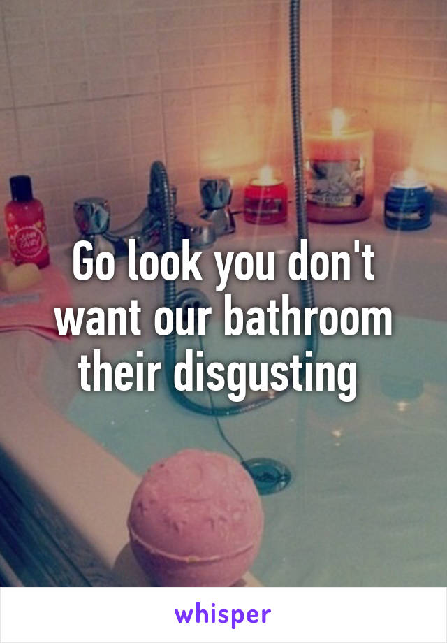Go look you don't want our bathroom their disgusting 