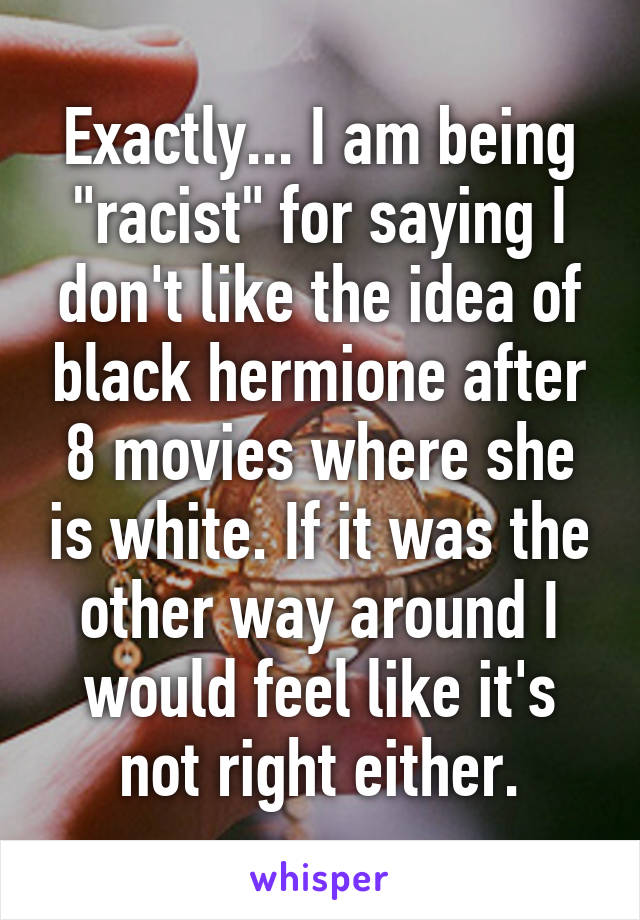 Exactly... I am being "racist" for saying I don't like the idea of black hermione after 8 movies where she is white. If it was the other way around I would feel like it's not right either.