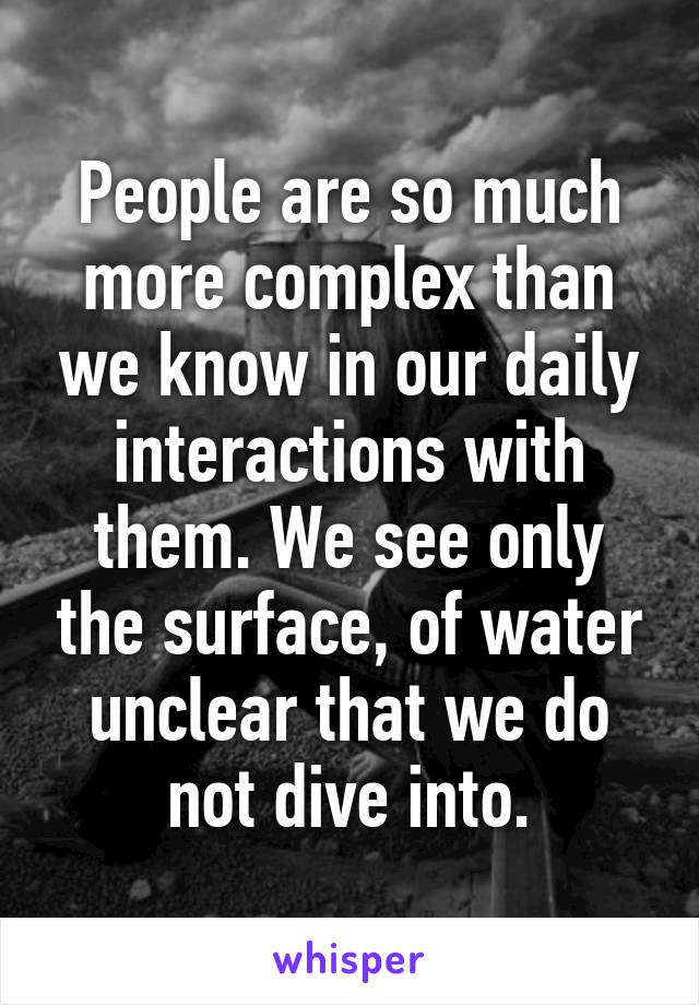 People are so much more complex than we know in our daily interactions with them. We see only the surface, of water unclear that we do not dive into.