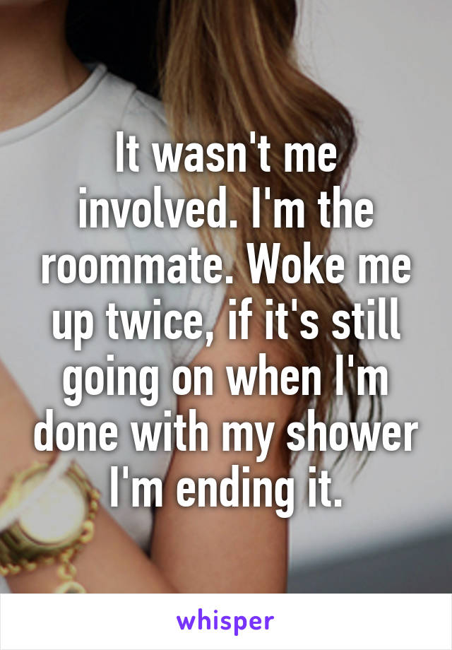 It wasn't me involved. I'm the roommate. Woke me up twice, if it's still going on when I'm done with my shower I'm ending it.
