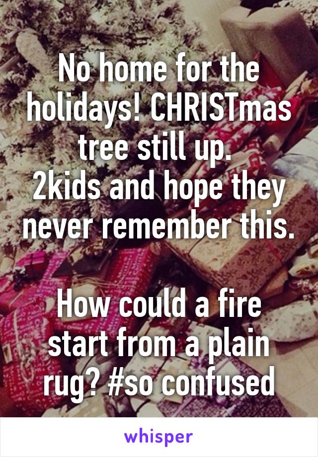 No home for the holidays! CHRISTmas tree still up. 
2kids and hope they never remember this. 
How could a fire start from a plain rug? #so confused