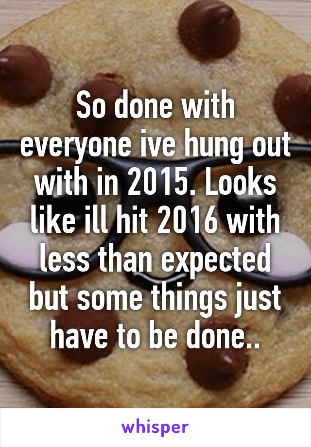 So done with everyone ive hung out with in 2015. Looks like ill hit 2016 with less than expected but some things just have to be done..