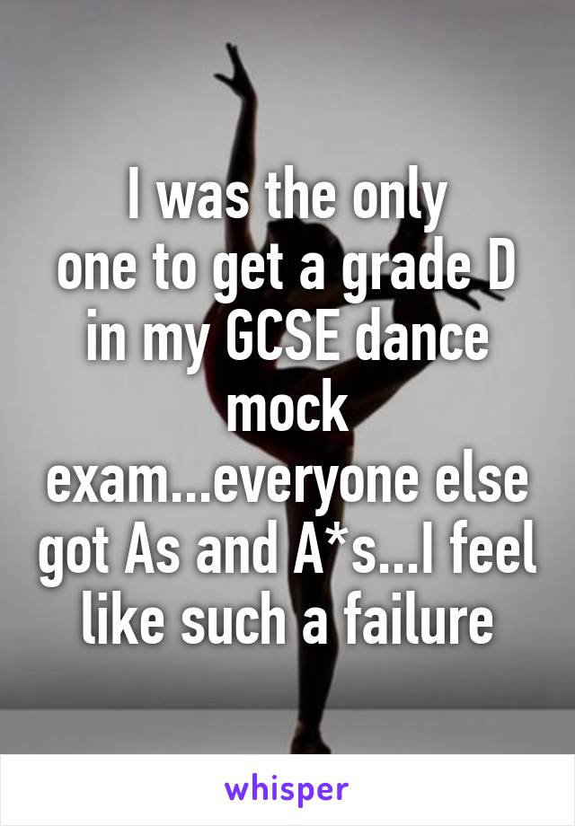 I was the only
one to get a grade D in my GCSE dance mock exam...everyone else got As and A*s...I feel like such a failure