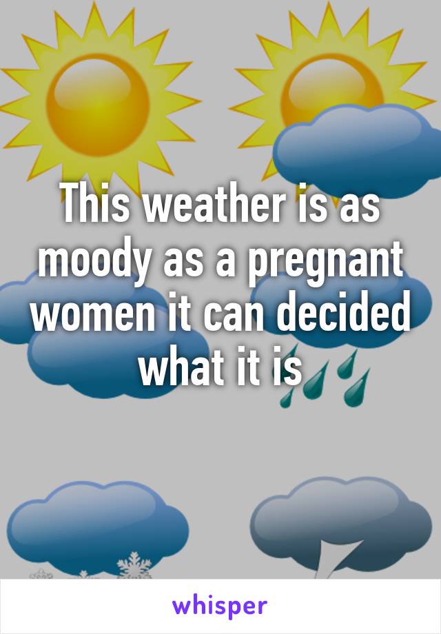 This weather is as moody as a pregnant women it can decided what it is
