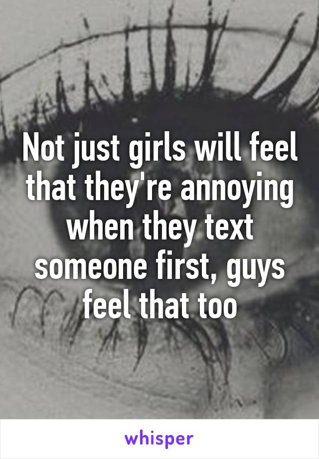 Not just girls will feel that they're annoying when they text someone first, guys feel that too