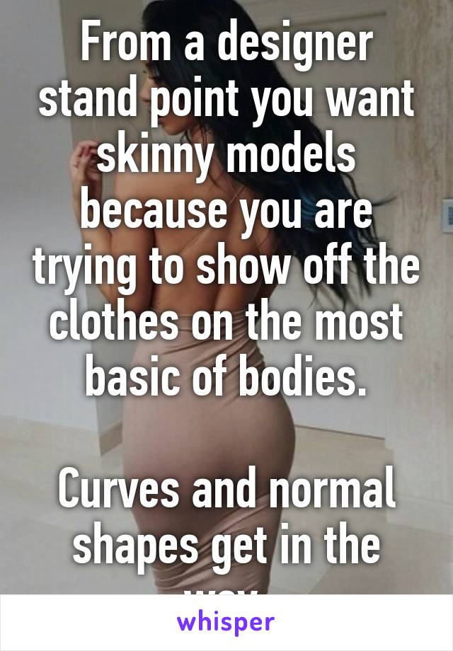 From a designer stand point you want skinny models because you are trying to show off the clothes on the most basic of bodies.

Curves and normal shapes get in the way.