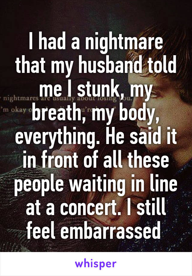 I had a nightmare that my husband told me I stunk, my breath, my body, everything. He said it in front of all these people waiting in line at a concert. I still feel embarrassed 
