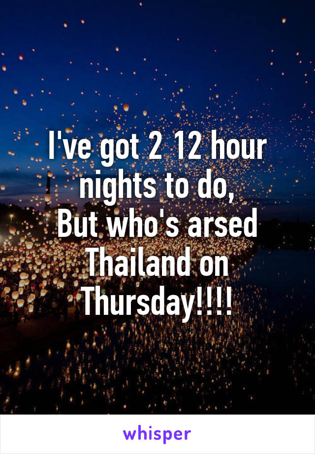 I've got 2 12 hour nights to do,
But who's arsed Thailand on Thursday!!!!