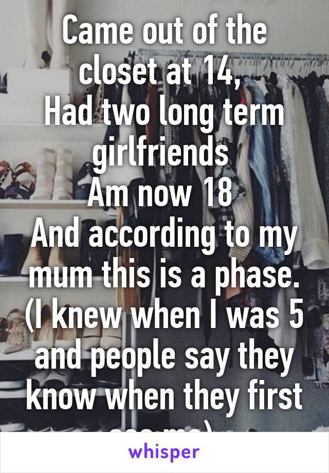 Came out of the closet at 14, 
Had two long term girlfriends 
Am now 18 
And according to my mum this is a phase. (I knew when I was 5 and people say they know when they first see me) 