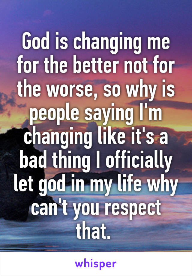 God is changing me for the better not for the worse, so why is people saying I'm changing like it's a bad thing I officially let god in my life why can't you respect that. 