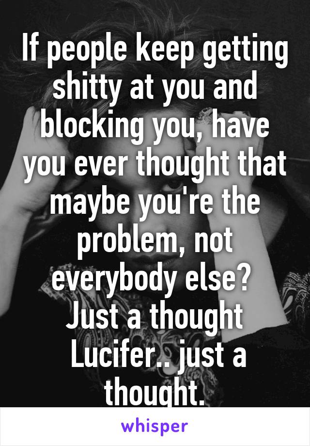 If people keep getting shitty at you and blocking you, have you ever thought that maybe you're the problem, not everybody else? 
Just a thought
 Lucifer.. just a thought.