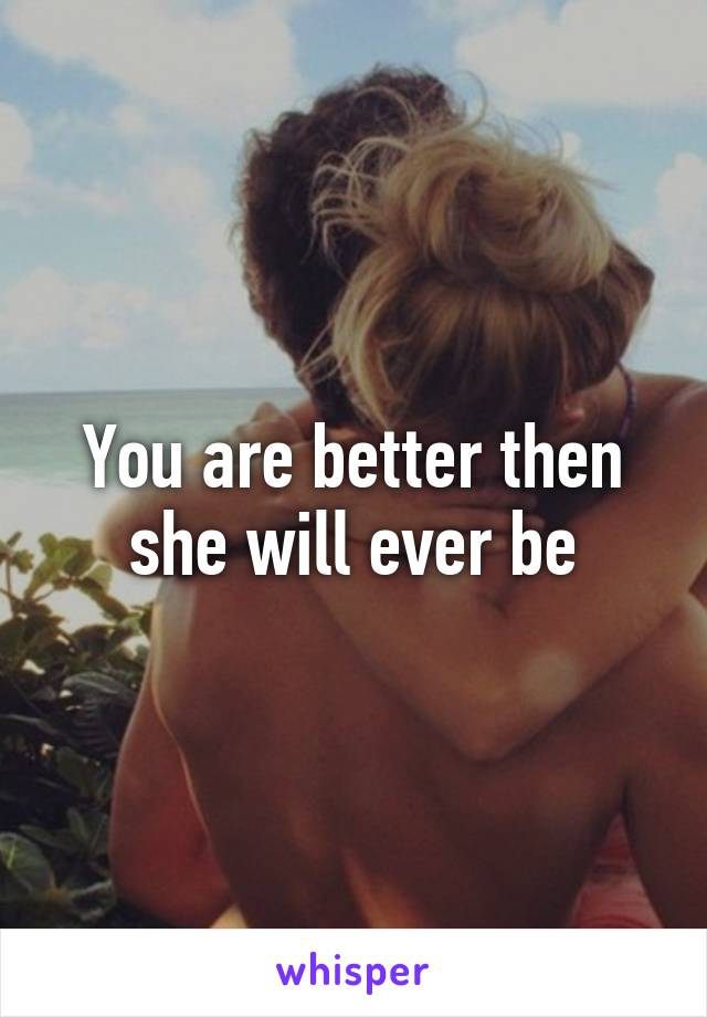 You are better then she will ever be