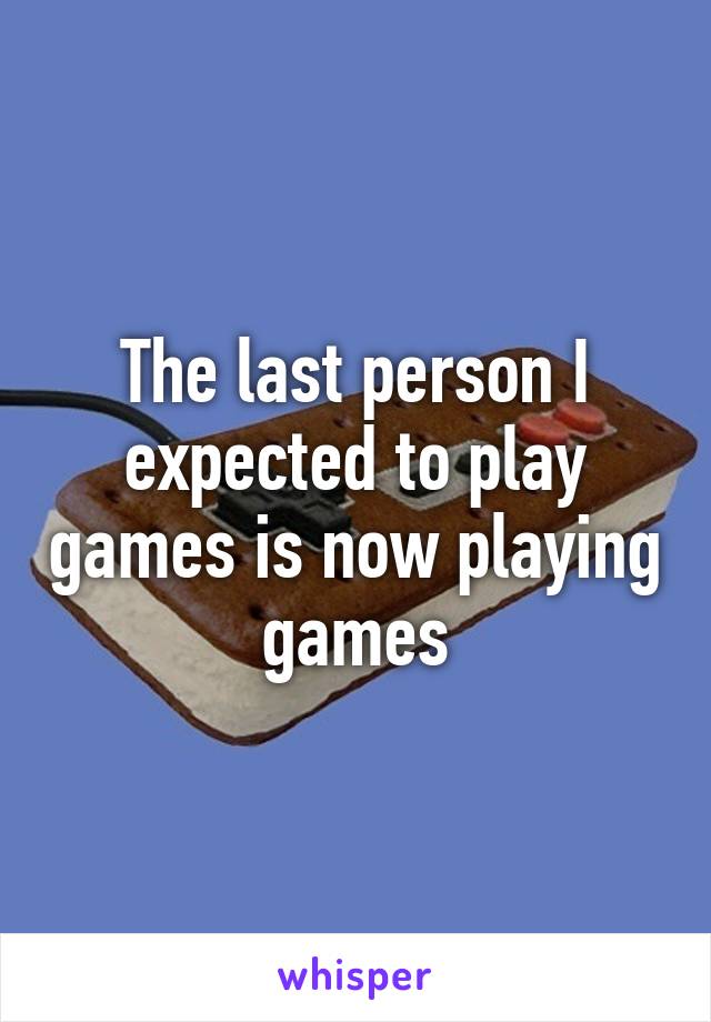 The last person I expected to play games is now playing games